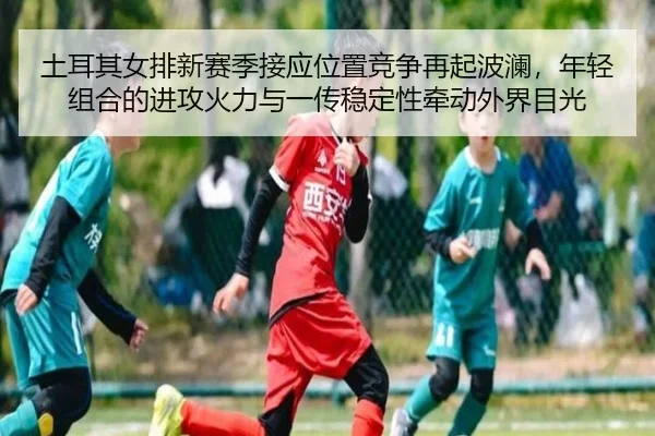 土耳其女排新赛季接应位置竞争再起波澜，年轻组合的进攻火力与一传稳定性牵动外界目光